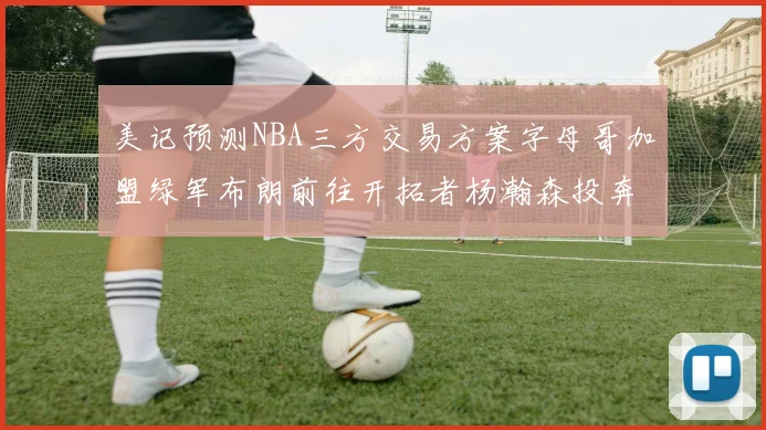 美记预测NBA三方交易方案字母哥加盟绿军布朗前往开拓者杨瀚森投奔雄鹿