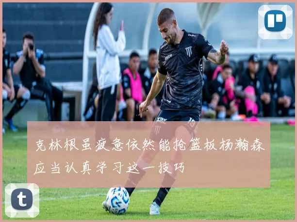 克林根虽疲惫依然能抢篮板杨瀚森应当认真学习这一技巧