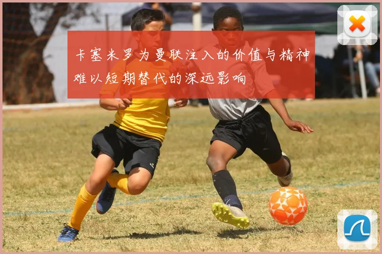 卡塞米罗为曼联注入的价值与精神难以短期替代的深远影响
