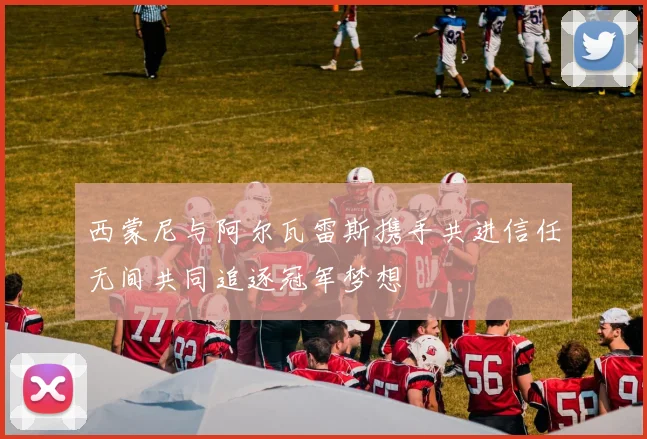 西蒙尼与阿尔瓦雷斯携手共进信任无间共同追逐冠军梦想