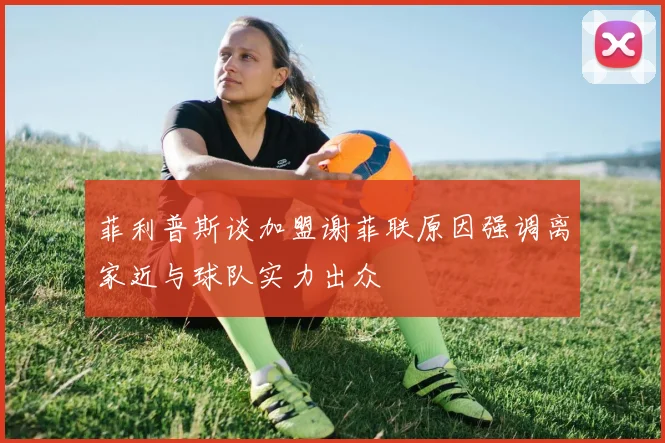 菲利普斯谈加盟谢菲联原因强调离家近与球队实力出众