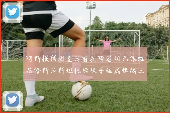 阿斯报预测皇马首发阵容姆巴佩维尼修斯马斯坦托诺联手组成锋线三叉戟