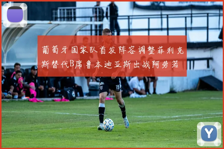 葡萄牙国家队首发阵容调整菲利克斯替代B席鲁本迪亚斯出战阿劳若