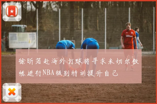 徐昕若赴海外打球将寻求米切尔教练进行NBA级别特训提升自己