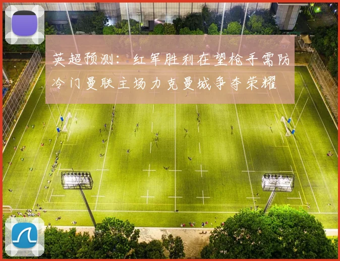 英超预测：红军胜利在望枪手需防冷门曼联主场力克曼城争夺荣耀
