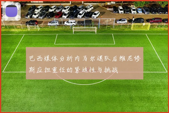 巴西媒体分析内马尔退队后维尼修斯应担重任的紧迫性与挑战