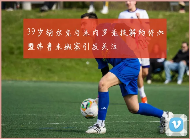 39岁胡尔克与米内罗竞技解约将加盟弗鲁米嫩塞引发关注