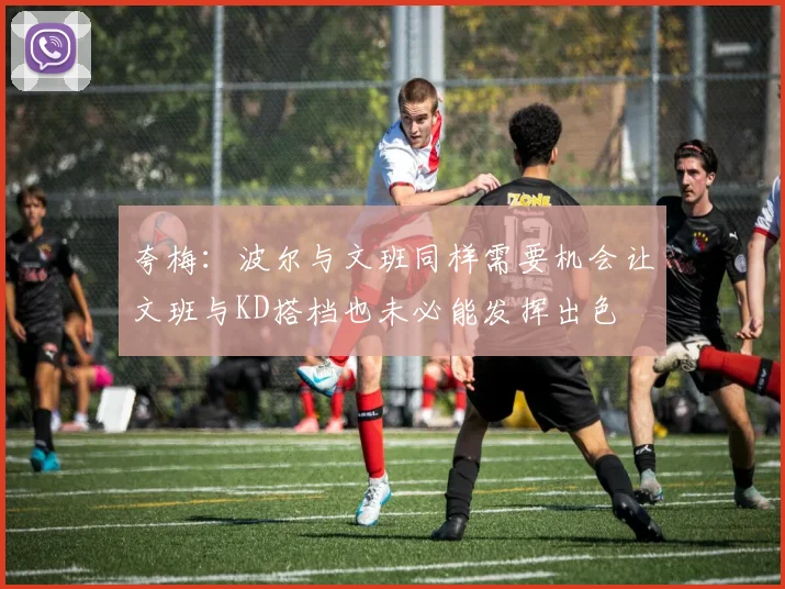 夸梅：波尔与文班同样需要机会让文班与KD搭档也未必能发挥出色