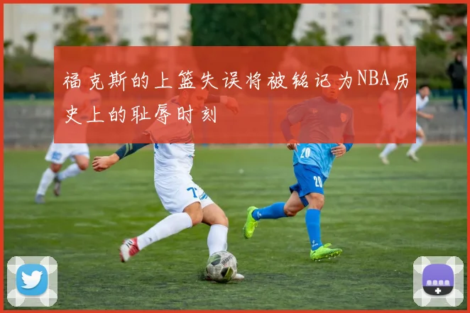 福克斯的上篮失误将被铭记为NBA历史上的耻辱时刻